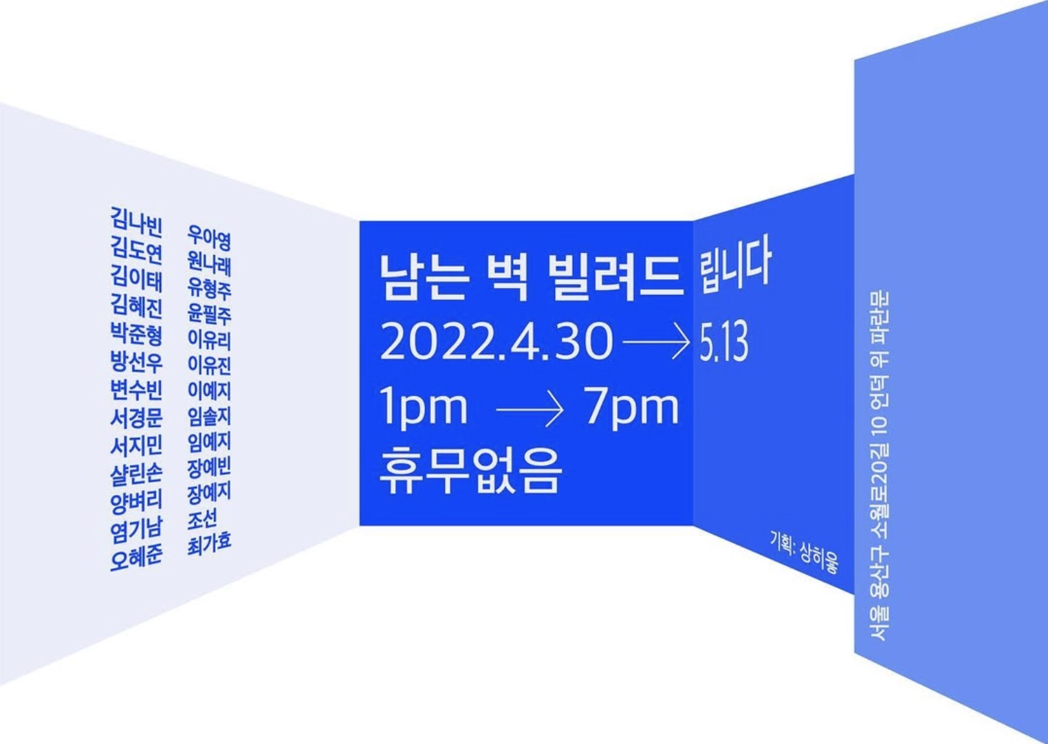Giving away extra walls
2022.04.30 - 05.13

· 주최 및 주관 : 상히읗
· 전시작가 : 김나빈, 김도연, 김이태, 김혜진, 박준형, 방선우, 변수빈, 서경문, 서지민, 샬린손, 양벼리, 염기남, 오혜준, 우아영, 원나래, 유형주, 윤필주, 이유리, 이유진 , 이예지, 임솔지, 임예지, 장예빈, 장예지, 조선, 최가효
전시장소 : 상히읗(서울 용산구 소월로20길 10 언덕 위 파란문)
· 사진 : 양이언